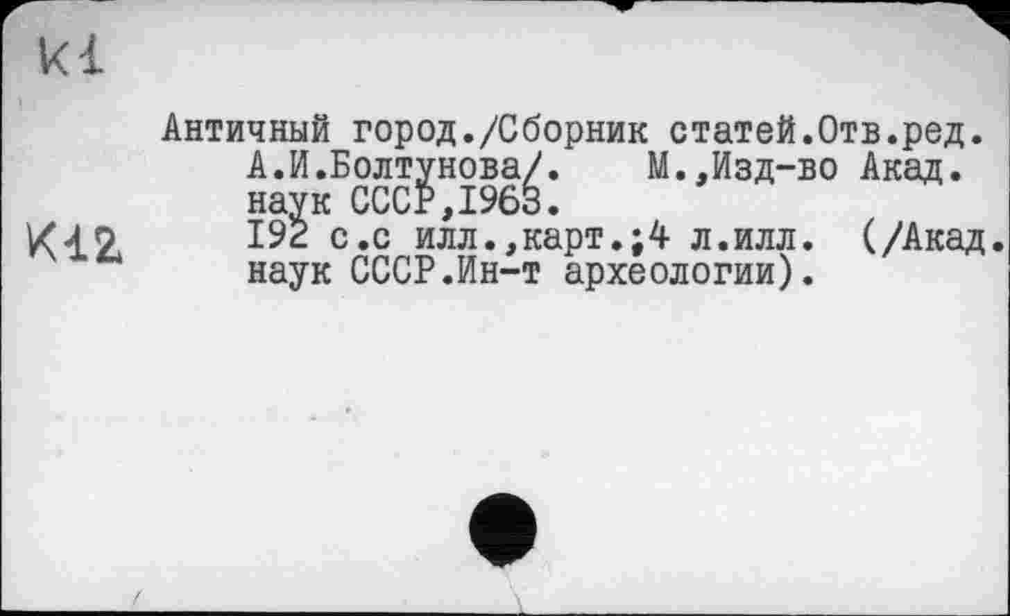 ﻿kl
K12
Античный город./Сборник статей.Отв.ред.
А.И.Болтунова/.	М.,Изд-во Акад,
наук СССР,1963.
192 с.с илл.,карт.л.илл. (/Акад, наук СССР.Ин-т археологии).